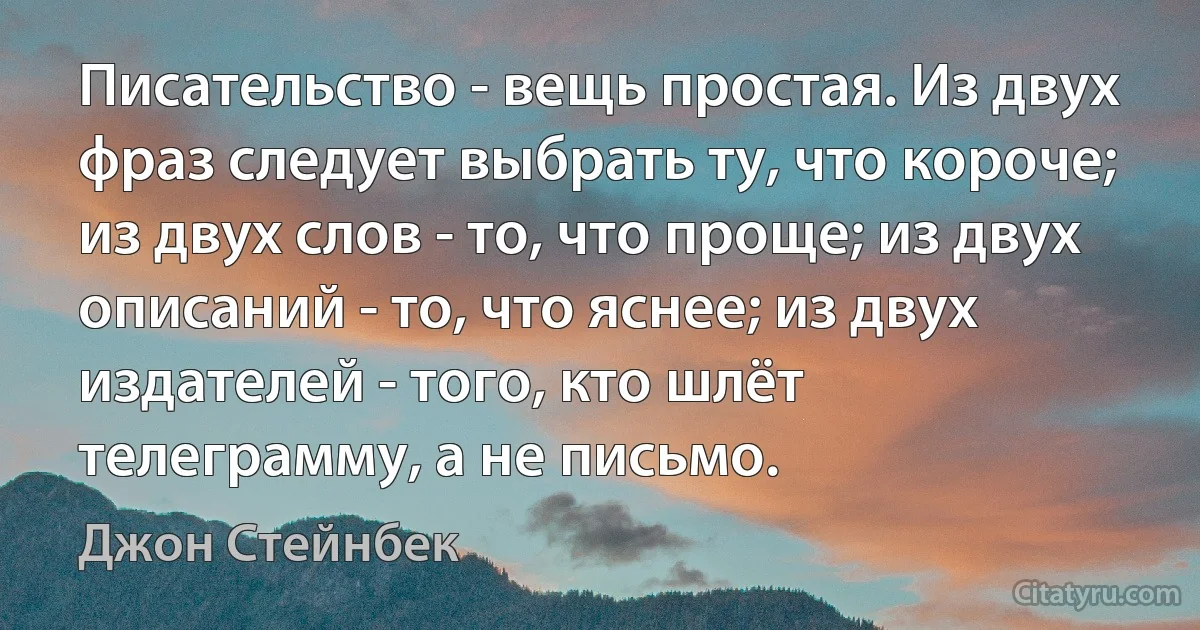 Писательство - вещь простая. Из двух фраз следует выбрать ту, что короче; из двух слов - то, что проще; из двух описаний - то, что яснее; из двух издателей - того, кто шлёт телеграмму, а не письмо. (Джон Стейнбек)