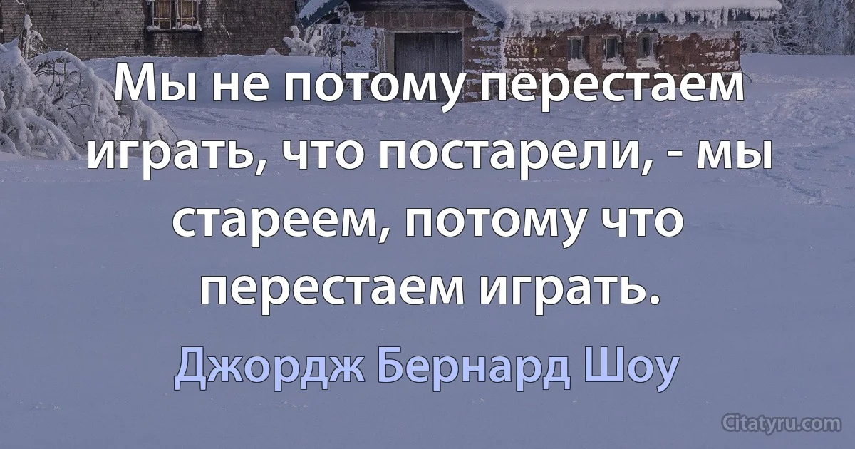 Мы не потому перестаем играть, что постарели, - мы стареем, потому что перестаем играть. (Джордж Бернард Шоу)