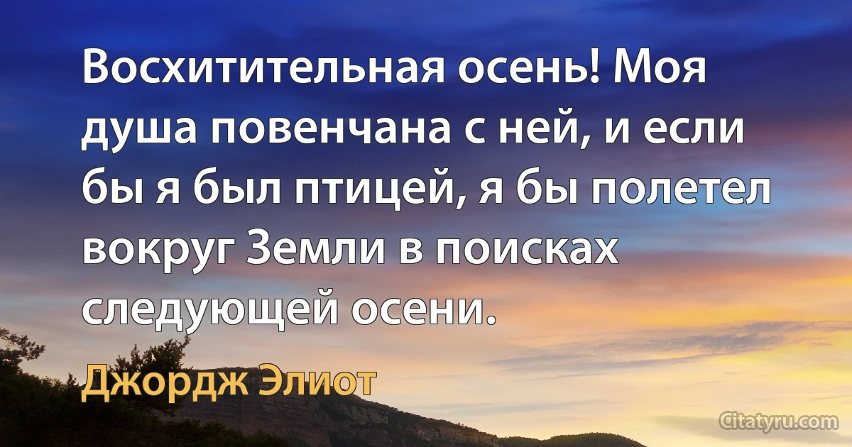 Восхитительная осень! Моя душа повенчана с ней, и если бы я был птицей, я бы полетел вокруг Земли в поисках следующей осени. (Джордж Элиот)