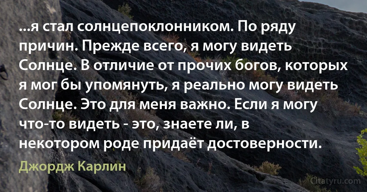 ...я стал солнцепоклонником. По ряду причин. Прежде всего, я могу видеть Солнце. В отличие от прочих богов, которых я мог бы упомянуть, я реально могу видеть Солнце. Это для меня важно. Если я могу что-то видеть - это, знаете ли, в некотором роде придаёт достоверности. (Джордж Карлин)