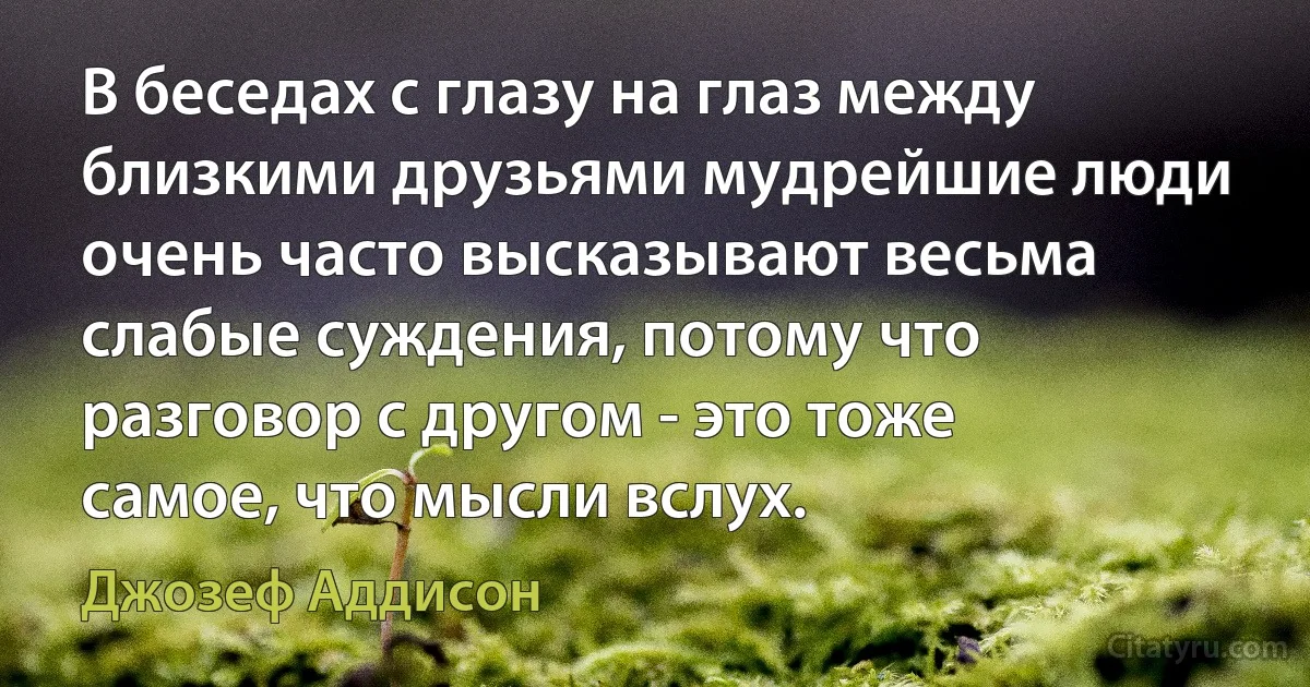 В беседах с глазу на глаз между близкими друзьями мудрейшие люди очень часто высказывают весьма слабые суждения, потому что разговор с другом - это тоже самое, что мысли вслух. (Джозеф Аддисон)