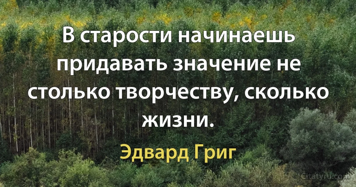 В старости начинаешь придавать значение не столько творчеству, сколько жизни. (Эдвард Григ)