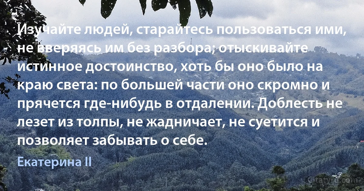 Изучайте людей, старайтесь пользоваться ими, не вверяясь им без разбора; отыскивайте истинное достоинство, хоть бы оно было на краю света: по большей части оно скромно и прячется где-нибудь в отдалении. Доблесть не лезет из толпы, не жадничает, не суетится и позволяет забывать о себе. (Екатерина II)