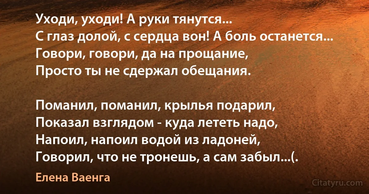 Уходи, уходи! А руки тянутся...
С глаз долой, с сердца вон! А боль останется...
Говори, говори, да на прощание,
Просто ты не сдержал обещания.

Поманил, поманил, крылья подарил,
Показал взглядом - куда лететь надо,
Напоил, напоил водой из ладоней,
Говорил, что не тронешь, а сам забыл...(. (Елена Ваенга)