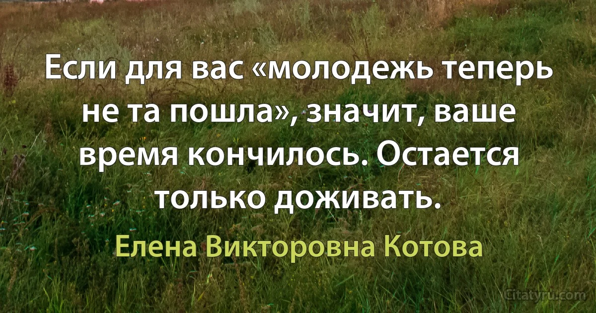 Если для вас «молодежь теперь не та пошла», значит, ваше время кончилось. Остается только доживать. (Елена Викторовна Котова)