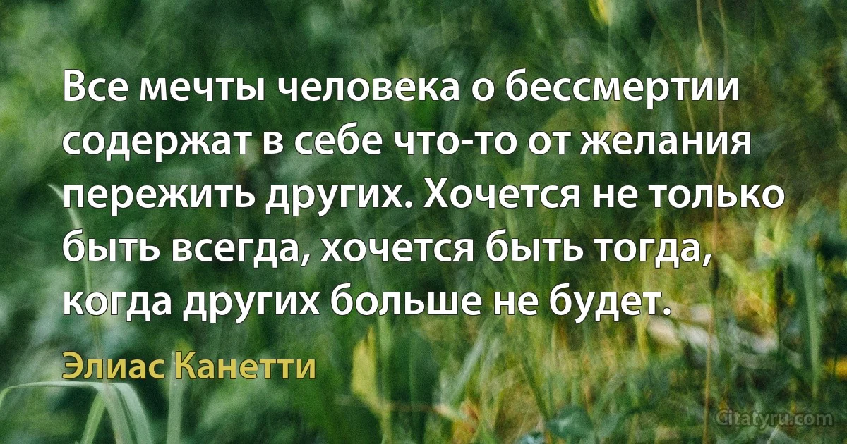 Все мечты человека о бессмертии содержат в себе что-то от желания пережить других. Хочется не только быть всегда, хочется быть тогда, когда других больше не будет. (Элиас Канетти)