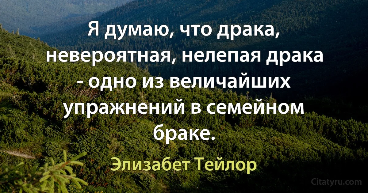 Я думаю, что драка, невероятная, нелепая драка - одно из величайших упражнений в семейном браке. (Элизабет Тейлор)