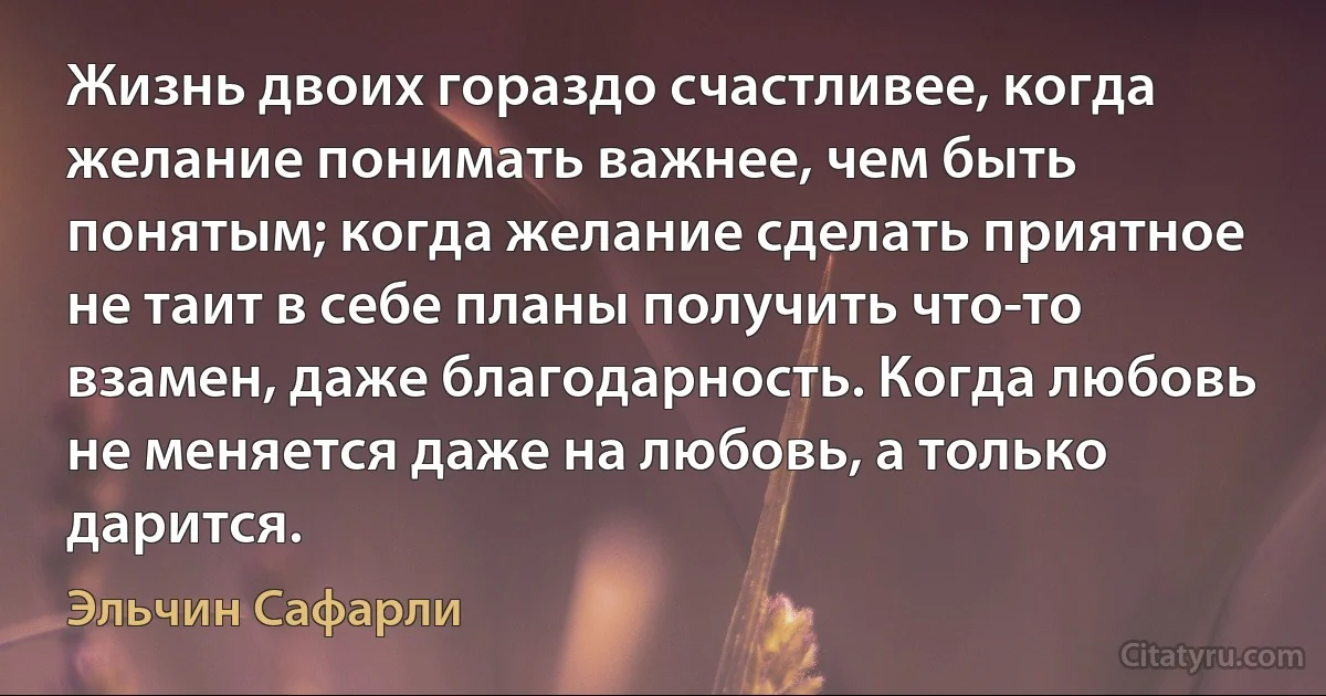 Жизнь двоих гораздо счастливее, когда желание понимать важнее, чем быть понятым; когда желание сделать приятное не таит в себе планы получить что-то взамен, даже благодарность. Когда любовь не меняется даже на любовь, а только дарится. (Эльчин Сафарли)