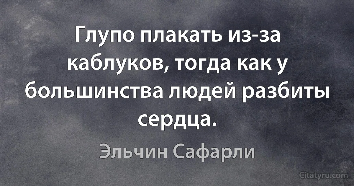 Глупо плакать из-за каблуков, тогда как у большинства людей разбиты сердца. (Эльчин Сафарли)