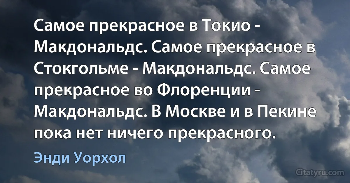 Самое прекрасное в Токио - Макдональдс. Самое прекрасное в Стокгольме - Макдональдс. Самое прекрасное во Флоренции - Макдональдс. В Москве и в Пекине пока нет ничего прекрасного. (Энди Уорхол)