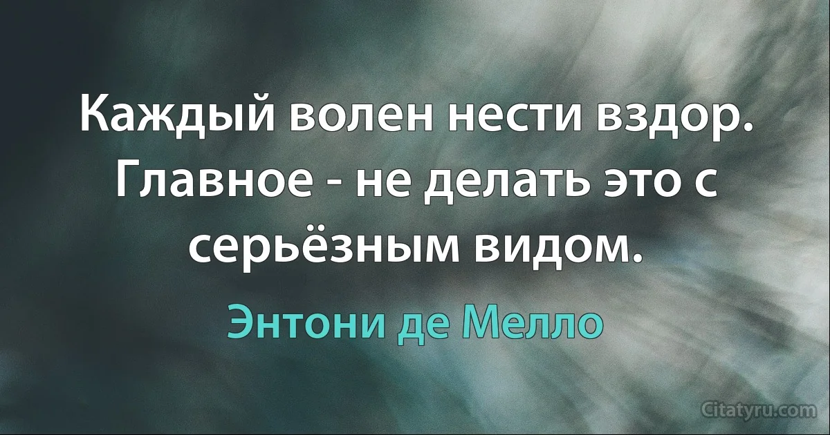 Каждый волен нести вздор. Главное - не делать это с серьёзным видом. (Энтони де Мелло)