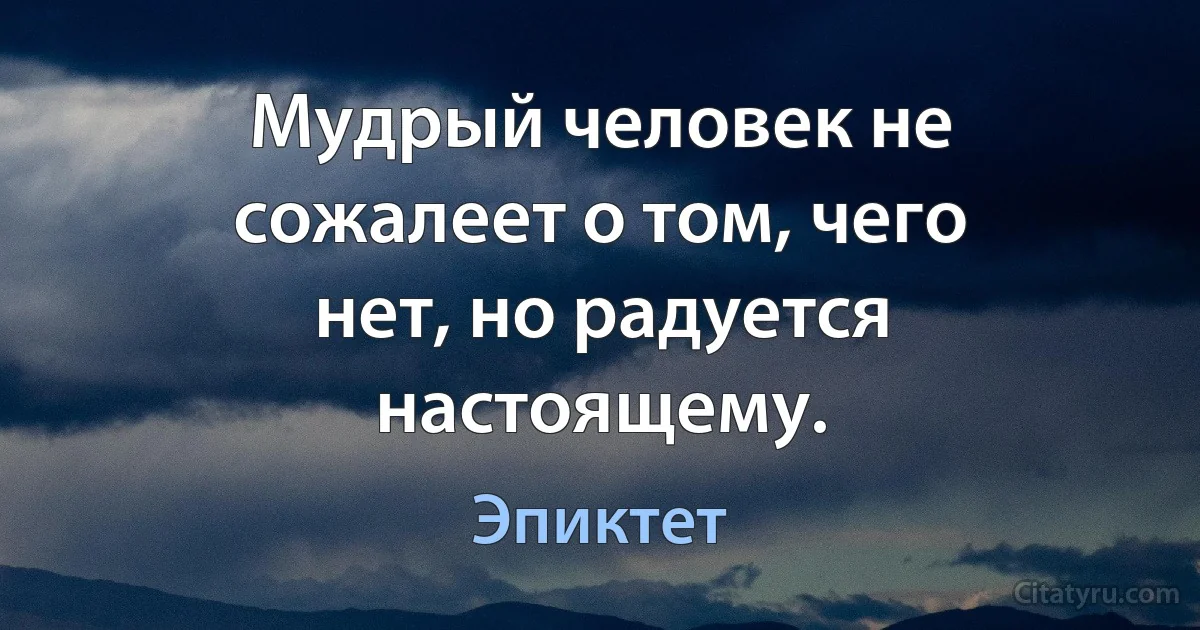 Мудрый человек не сожалеет о том, чего нет, но радуется настоящему. (Эпиктет)