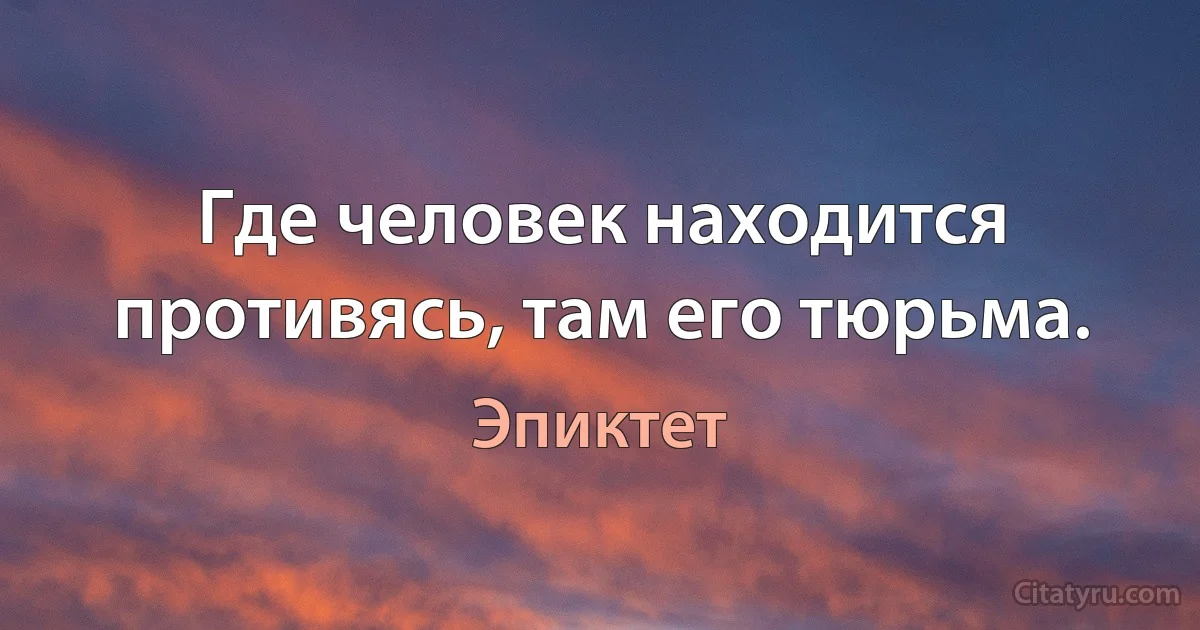 Где человек находится противясь, там его тюрьма. (Эпиктет)