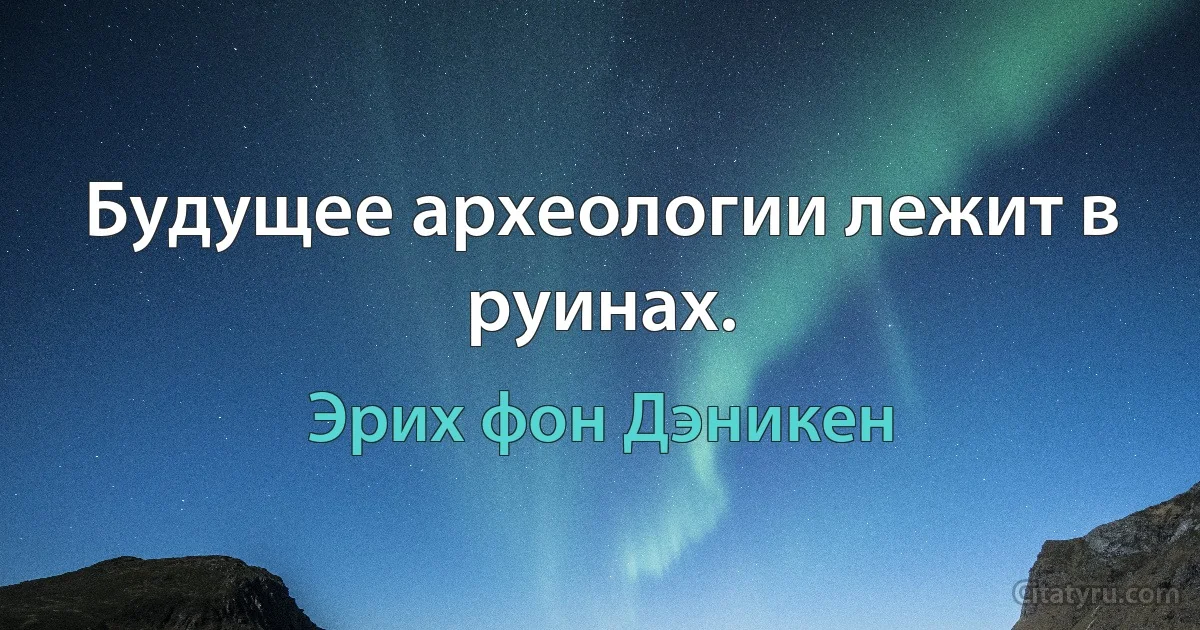 Будущее археологии лежит в руинах. (Эрих фон Дэникен)