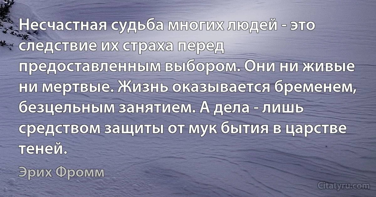 Несчастная судьба многих людей - это следствие их страха перед предоставленным выбором. Они ни живые ни мертвые. Жизнь оказывается бременем, безцельным занятием. А дела - лишь средством защиты от мук бытия в царстве теней. (Эрих Фромм)