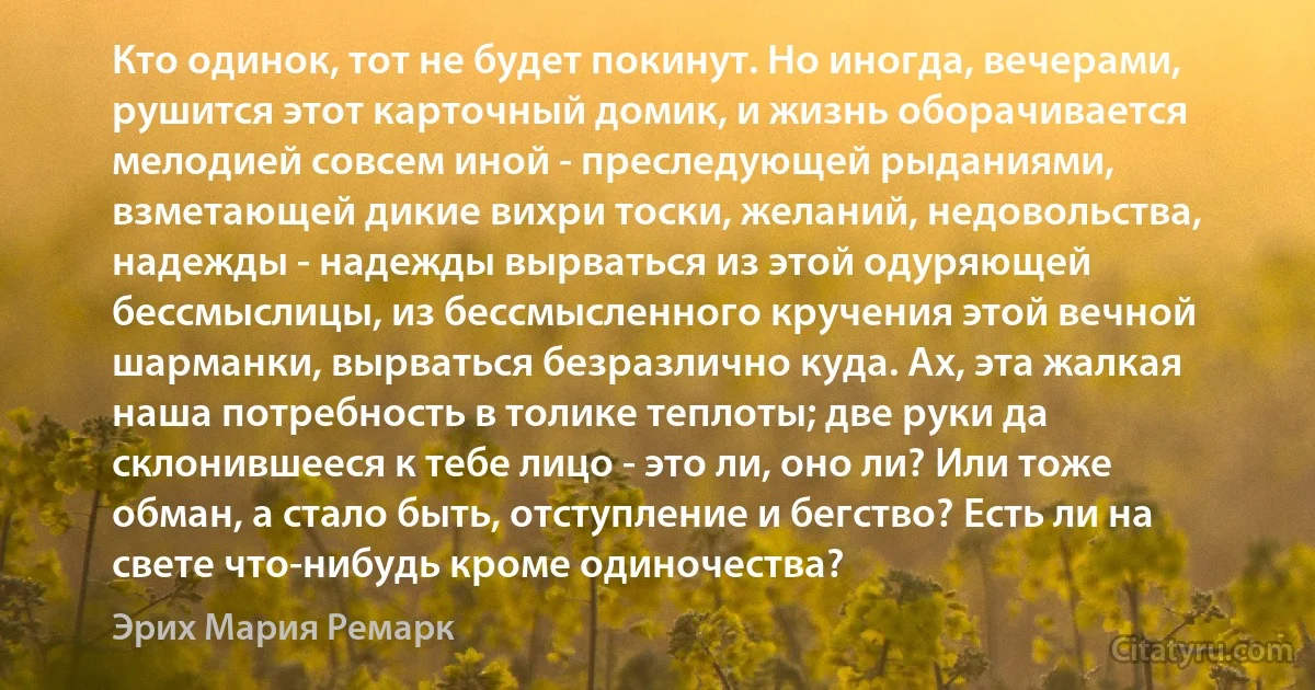 Кто одинок, тот не будет покинут. Но иногда, вечерами, рушится этот карточный домик, и жизнь оборачивается мелодией совсем иной - преследующей рыданиями, взметающей дикие вихри тоски, желаний, недовольства, надежды - надежды вырваться из этой одуряющей бессмыслицы, из бессмысленного кручения этой вечной шарманки, вырваться безразлично куда. Ах, эта жалкая наша потребность в толике теплоты; две руки да склонившееся к тебе лицо - это ли, оно ли? Или тоже обман, а стало быть, отступление и бегство? Есть ли на свете что-нибудь кроме одиночества? (Эрих Мария Ремарк)