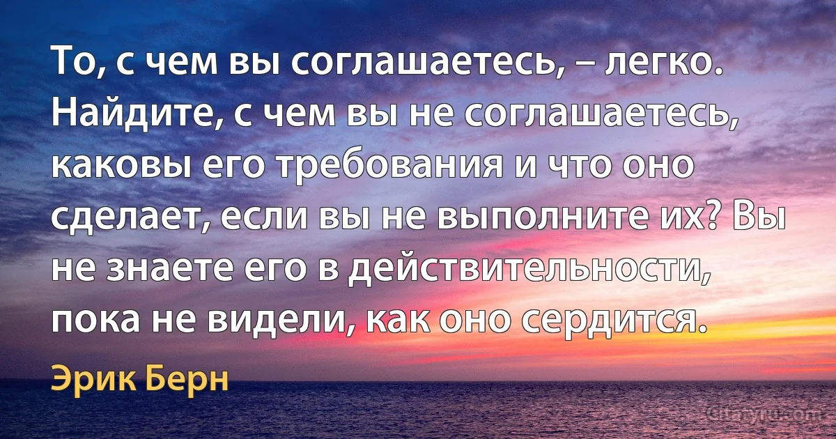 То, с чем вы соглашаетесь, – легко. Найдите, с чем вы не соглашаетесь, каковы его требования и что оно сделает, если вы не выполните их? Вы не знаете его в действительности, пока не видели, как оно сердится. (Эрик Берн)