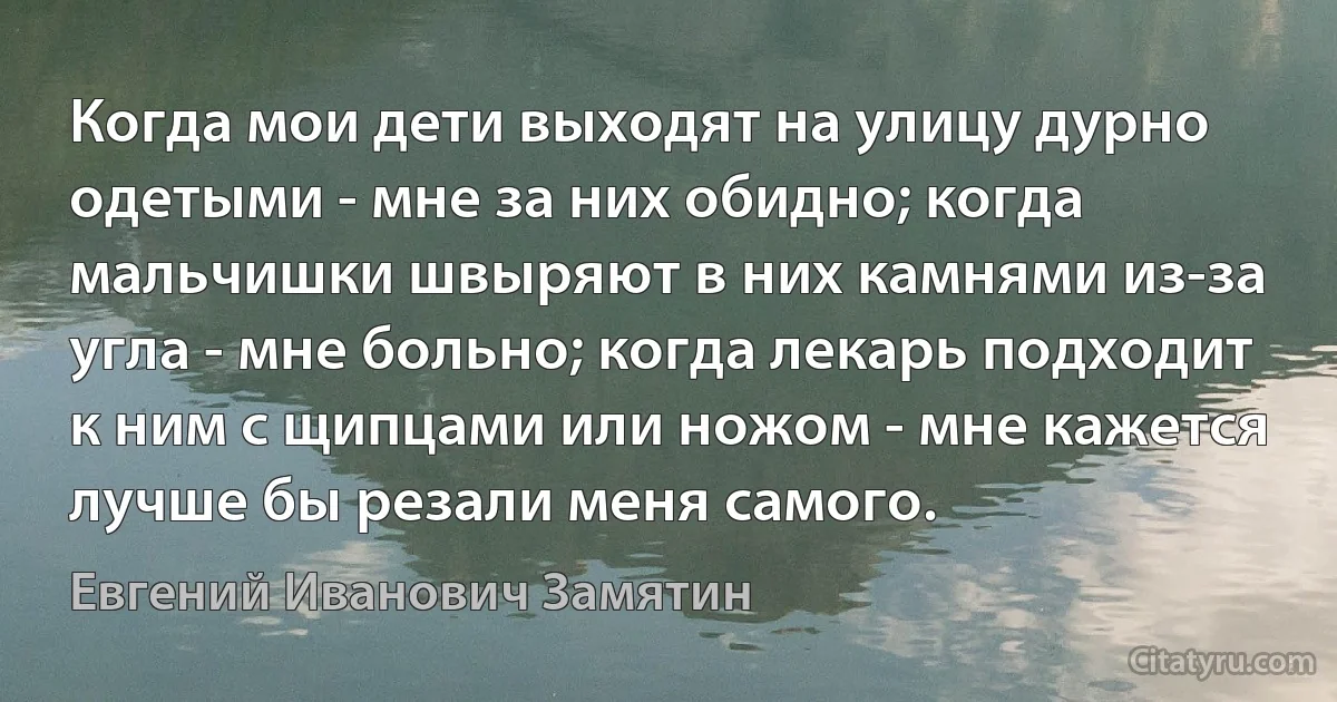 Когда мои дети выходят на улицу дурно одетыми - мне за них обидно; когда мальчишки швыряют в них камнями из-за угла - мне больно; когда лекарь подходит к ним с щипцами или ножом - мне кажется лучше бы резали меня самого. (Евгений Иванович Замятин)