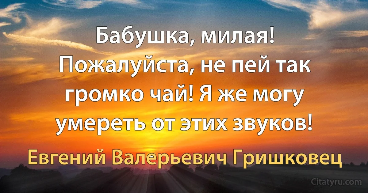 Бабушка, милая! Пожалуйста, не пей так громко чай! Я же могу умереть от этих звуков! (Евгений Валерьевич Гришковец)