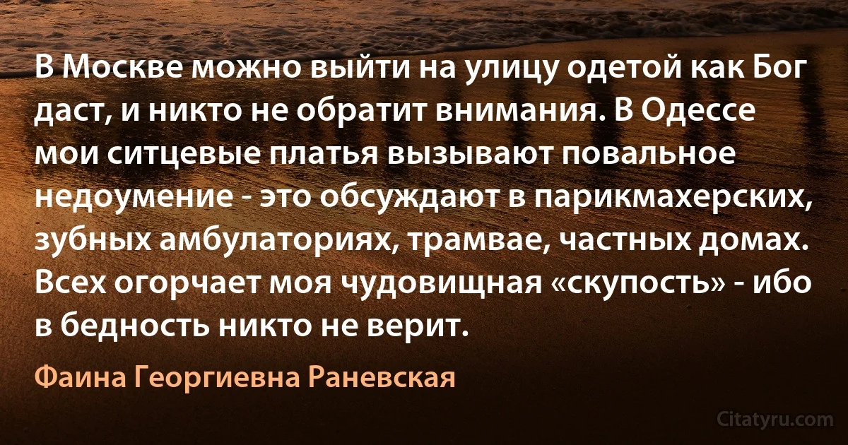 В Москве можно выйти на улицу одетой как Бог даст, и никто не обратит внимания. В Одессе мои ситцевые платья вызывают повальное недоумение - это обсуждают в парикмахерских, зубных амбулаториях, трамвае, частных домах. Всех огорчает моя чудовищная «скупость» - ибо в бедность никто не верит. (Фаина Георгиевна Раневская)