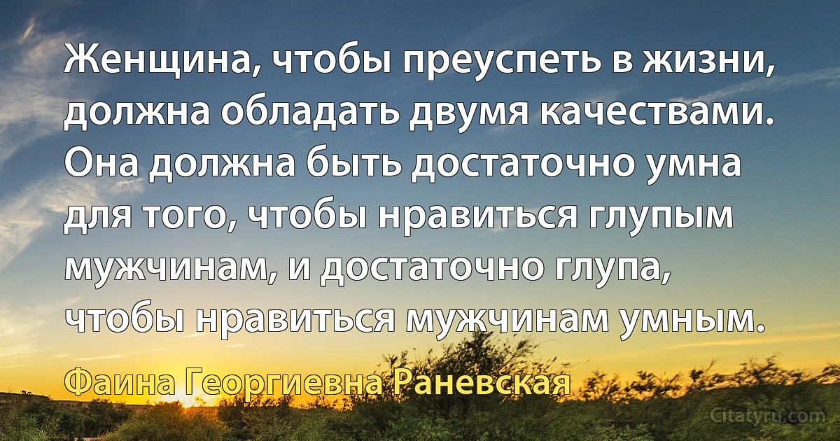 Женщина, чтобы преуспеть в жизни, должна обладать двумя качествами. Она должна быть достаточно умна для того, чтобы нравиться глупым мужчинам, и достаточно глупа, чтобы нравиться мужчинам умным. (Фаина Георгиевна Раневская)