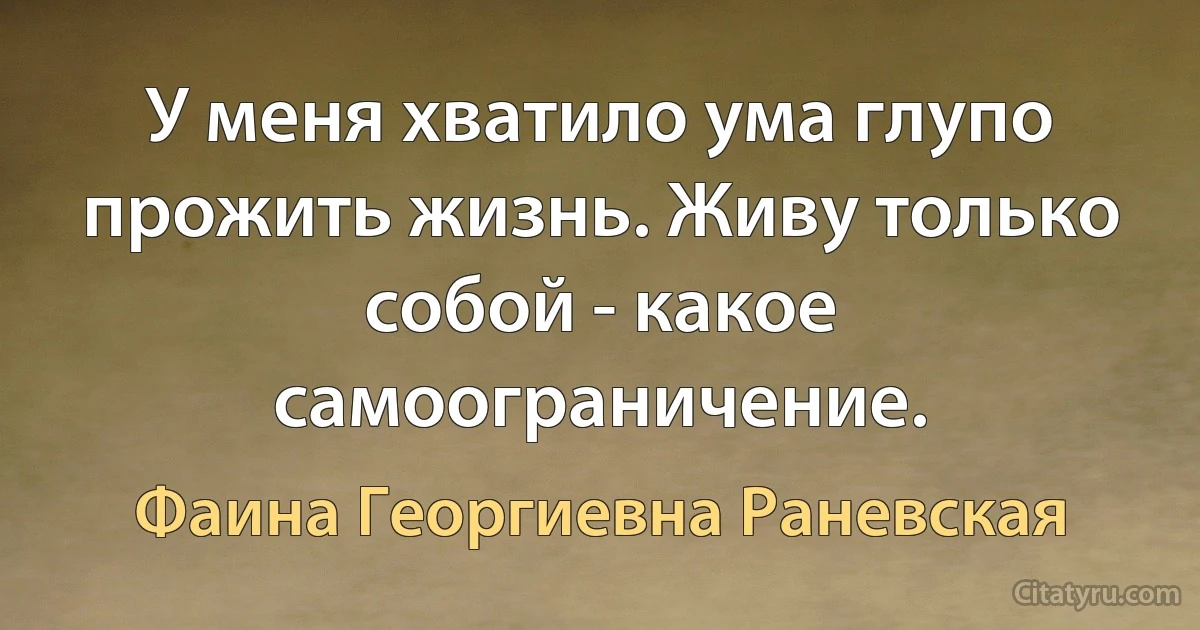 У меня хватило ума глупо прожить жизнь. Живу только собой - какое самоограничение. (Фаина Георгиевна Раневская)