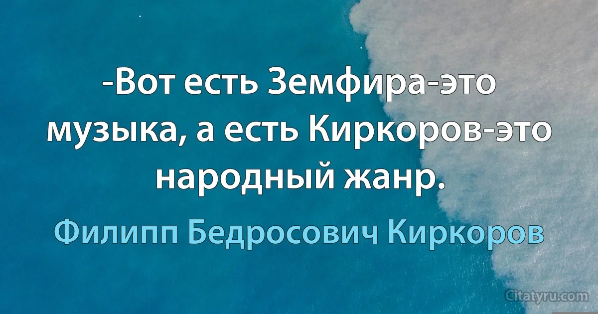 -Вот есть Земфира-это музыка, а есть Киркоров-это народный жанр. (Филипп Бедросович Киркоров)