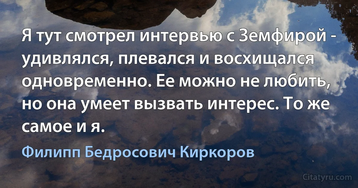 Я тут смотрел интервью с Земфирой - удивлялся, плевался и восхищался одновременно. Ее можно не любить, но она умеет вызвать интерес. То же самое и я. (Филипп Бедросович Киркоров)