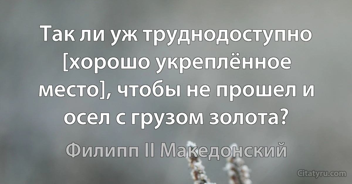 Так ли уж труднодоступно [хорошо укреплённое место], чтобы не прошел и осел с грузом золота? (Филипп II Македонский)