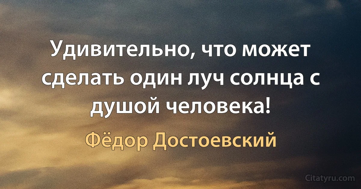 Удивительно, что может сделать один луч солнца с душой человека! (Фёдор Достоевский)