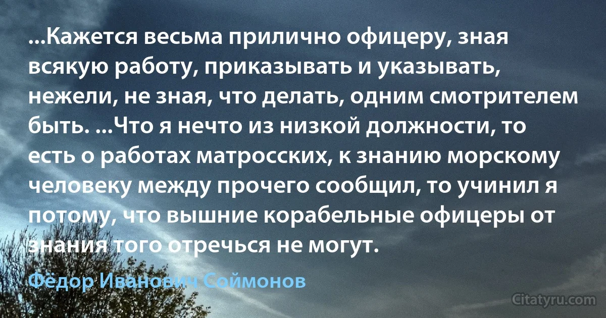 ...Кажется весьма прилично офицеру, зная всякую работу, приказывать и указывать, нежели, не зная, что делать, одним смотрителем быть. ...Что я нечто из низкой должности, то есть о работах матросских, к знанию морскому человеку между прочего сообщил, то учинил я потому, что вышние корабельные офицеры от знания того отречься не могут. (Фёдор Иванович Соймонов)