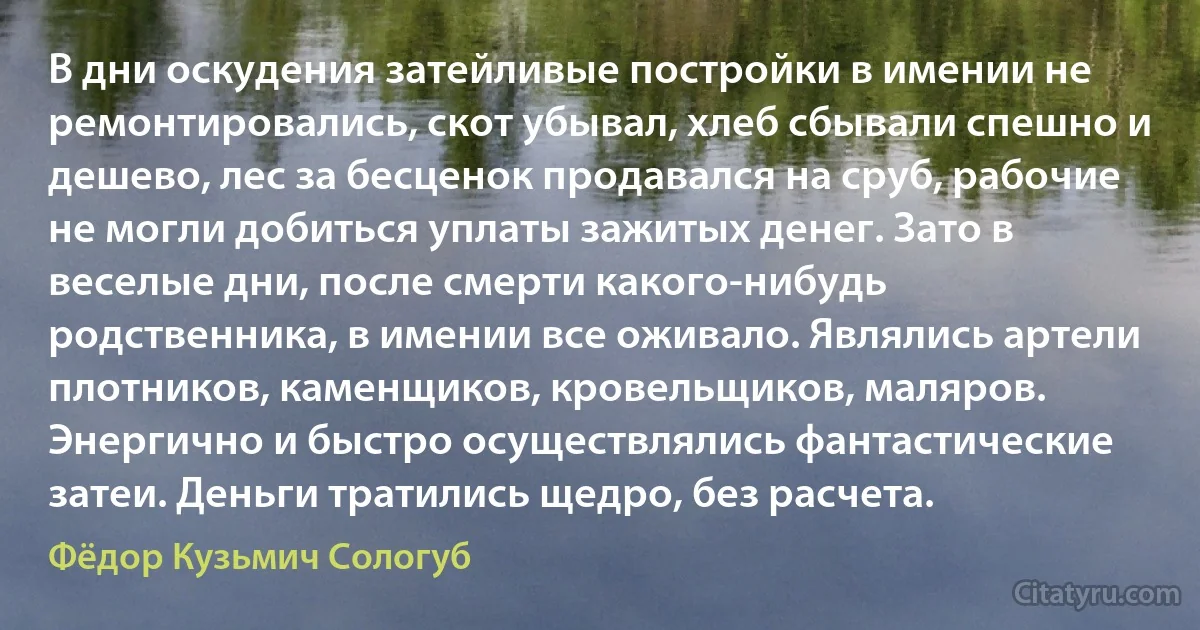 В дни оскудения затейливые постройки в имении не ремонтировались, скот убывал, хлеб сбывали спешно и дешево, лес за бесценок продавался на сруб, рабочие не могли добиться уплаты зажитых денег. Зато в веселые дни, после смерти какого-нибудь родственника, в имении все оживало. Являлись артели плотников, каменщиков, кровельщиков, маляров. Энергично и быстро осуществлялись фантастические затеи. Деньги тратились щедро, без расчета. (Фёдор Кузьмич Сологуб)