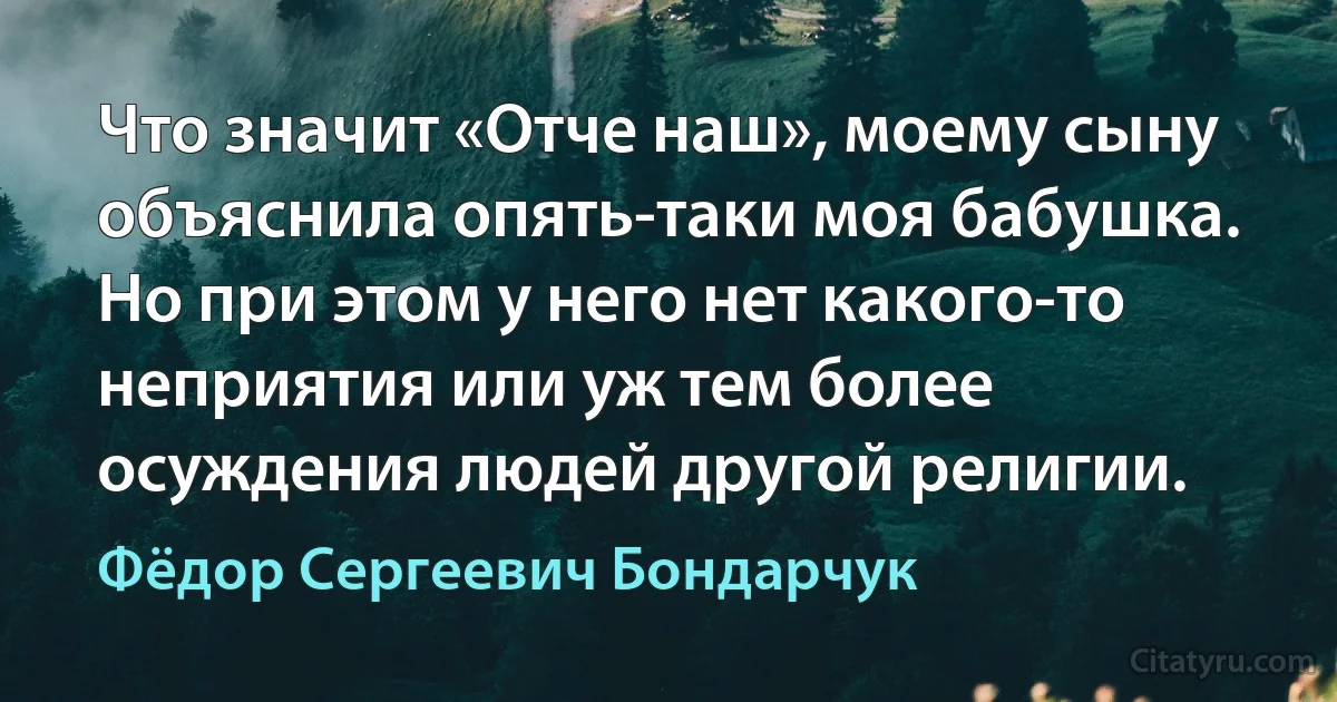 Что значит «Отче наш», моему сыну объяснила опять-таки моя бабушка. Но при этом у него нет какого-то неприятия или уж тем более осуждения людей другой религии. (Фёдор Сергеевич Бондарчук)