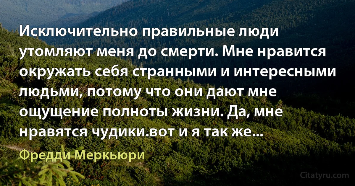 Исключительно правильные люди утомляют меня до смерти. Мне нравится окружать себя странными и интересными людьми, потому что они дают мне ощущение полноты жизни. Да, мне нравятся чудики.вот и я так же... (Фредди Меркьюри)