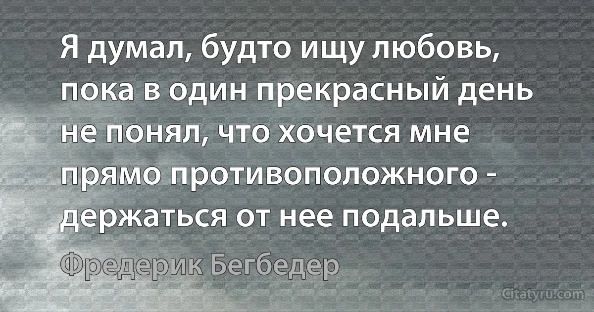 Я думал, будто ищу любовь, пока в один прекрасный день не понял, что хочется мне прямо противоположного - держаться от нее подальше. (Фредерик Бегбедер)