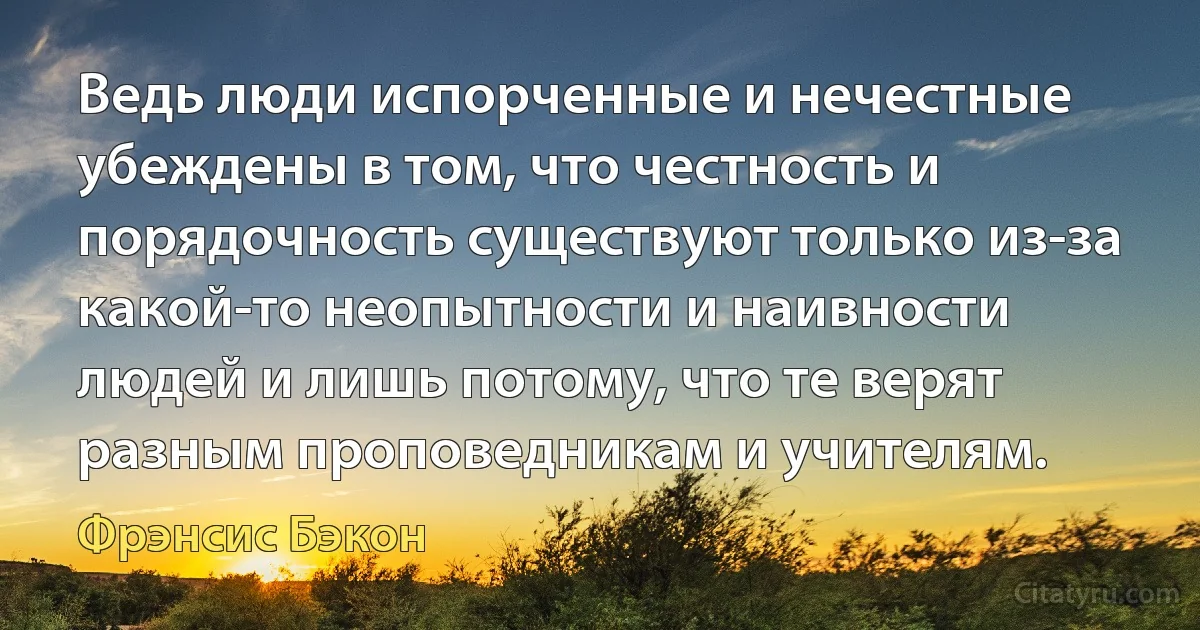 Ведь люди испорченные и нечестные убеждены в том, что честность и порядочность существуют только из-за какой-то неопытности и наивности людей и лишь потому, что те верят разным проповедникам и учителям. (Фрэнсис Бэкон)