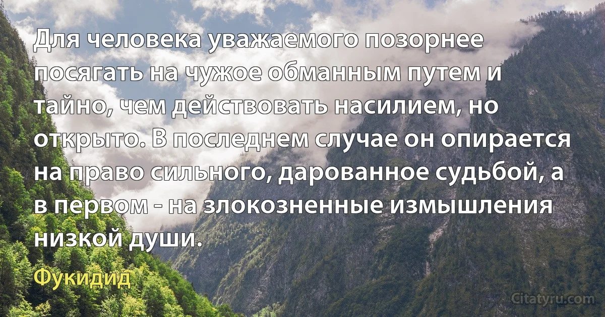 Для человека уважаемого позорнее посягать на чужое обманным путем и тайно, чем действовать насилием, но открыто. В последнем случае он опирается на право сильного, дарованное судьбой, а в первом - на злокозненные измышления низкой души. (Фукидид)