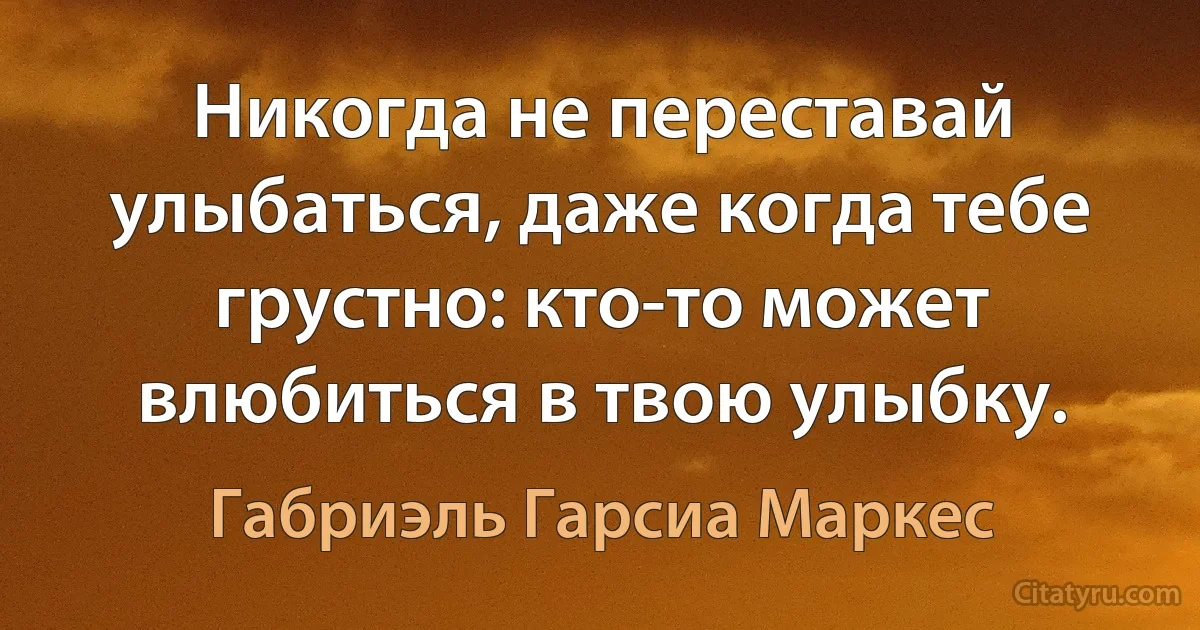 Никогда не переставай улыбаться, даже когда тебе грустно: кто-то может влюбиться в твою улыбку. (Габриэль Гарсиа Маркес)