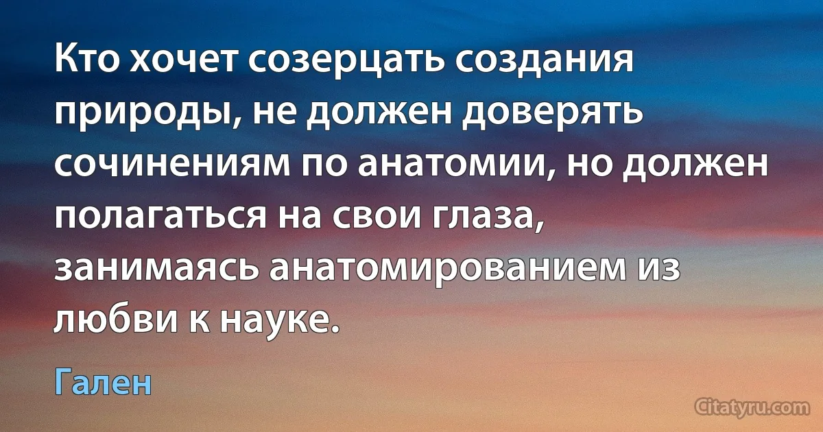 Кто хочет созерцать создания природы, не должен доверять сочинениям по анатомии, но должен полагаться на свои глаза, занимаясь анатомированием из любви к науке. (Гален)