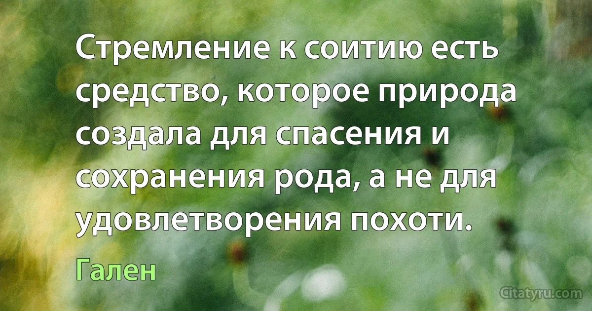 Стремление к соитию есть средство, которое природа создала для спасения и сохранения рода, а не для удовлетворения похоти. (Гален)