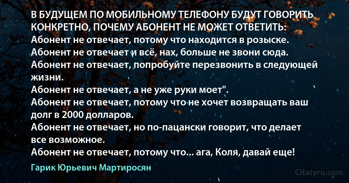 В БУДУЩЕМ ПО МОБИЛЬНОМУ ТЕЛЕФОНУ БУДУТ ГОВОРИТЬ КОНКРЕТНО, ПОЧЕМУ АБОНЕНТ НЕ МОЖЕТ ОТВЕТИТЬ:
Абонент не отвечает, потому что находится в розыске.
Абонент не отвечает и всё, нах, больше не звони сюда.
Абонент не отвечает, попробуйте перезвонить в следующей жизни.
Абонент не отвечает, а не уже руки моет".
Абонент не отвечает, потому что не хочет возвращать ваш долг в 2000 долларов.
Абонент не отвечает, но по-пацански говорит, что делает все возможное.
Абонент не отвечает, потому что... ага, Коля, давай еще! (Гарик Юрьевич Мартиросян)