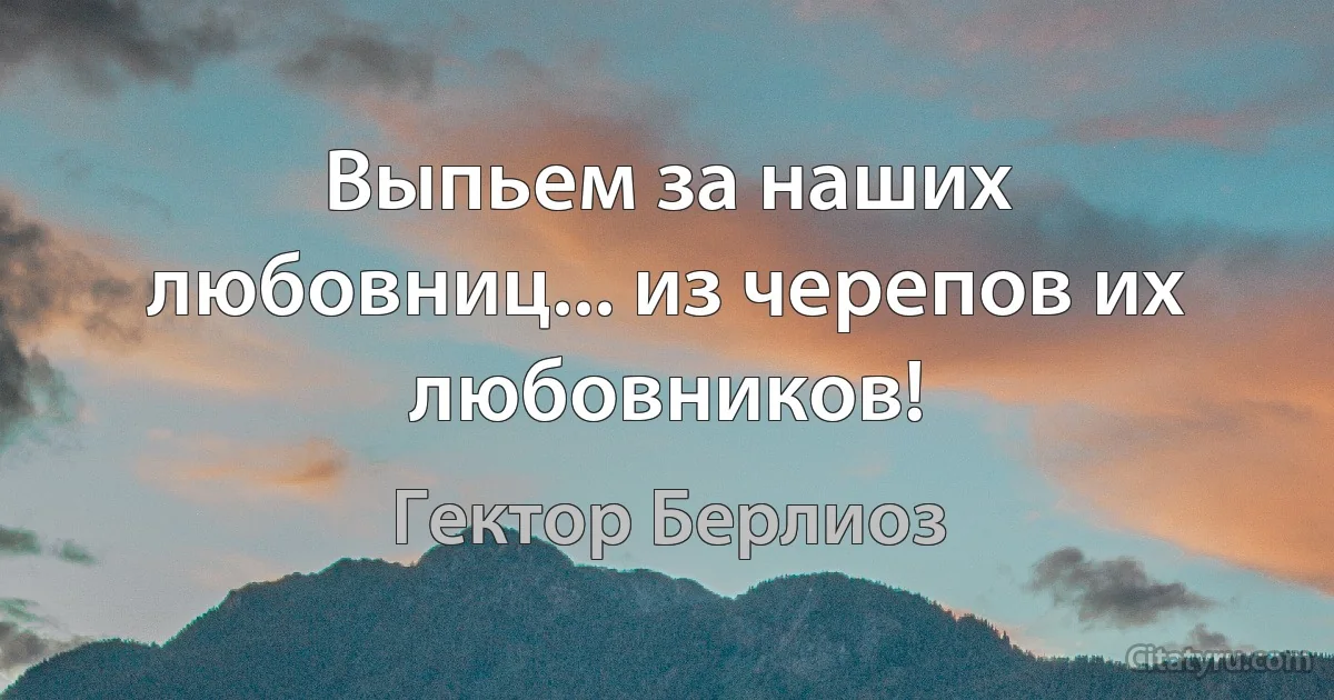 Выпьем за наших любовниц... из черепов их любовников! (Гектор Берлиоз)