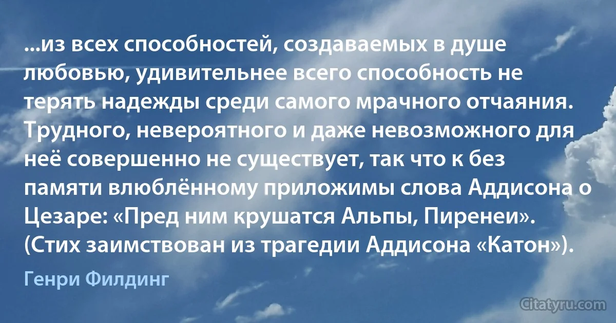 ...из всех способностей, создаваемых в душе любовью, удивительнее всего способность не терять надежды среди самого мрачного отчаяния. Трудного, невероятного и даже невозможного для неё совершенно не существует, так что к без памяти влюблённому приложимы слова Аддисона о Цезаре: «Пред ним крушатся Альпы, Пиренеи». (Стих заимствован из трагедии Аддисона «Катон»). (Генри Филдинг)