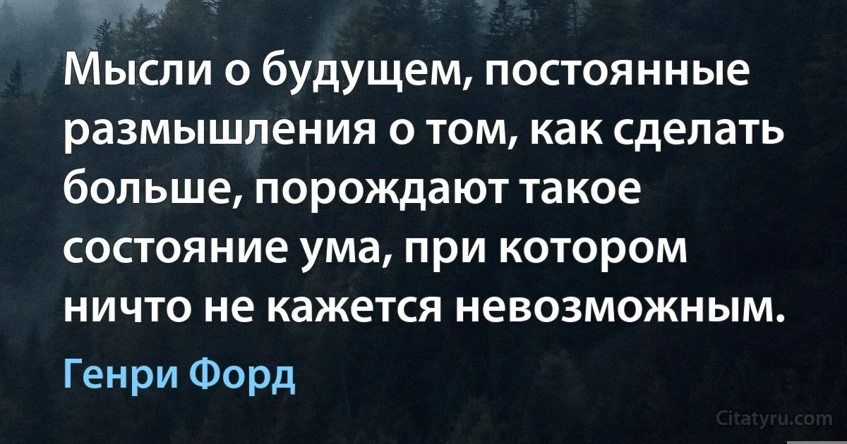 Мысли о будущем, постоянные размышления о том, как сделать больше, порождают такое состояние ума, при котором ничто не кажется невозможным. (Генри Форд)