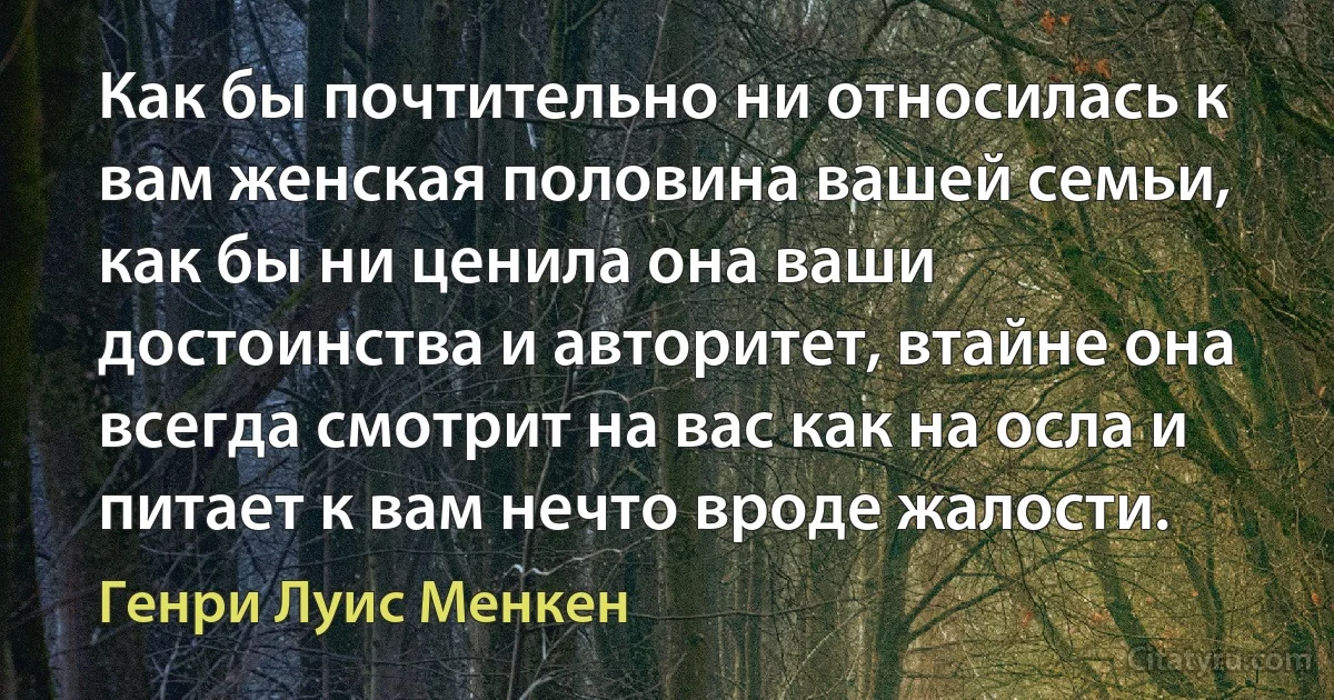 Как бы почтительно ни относилась к вам женская половина вашей семьи, как бы ни ценила она ваши достоинства и авторитет, втайне она всегда смотрит на вас как на осла и питает к вам нечто вроде жалости. (Генри Луис Менкен)