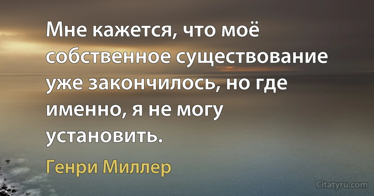 Мне кажется, что моё собственное существование уже закончилось, но где именно, я не могу установить. (Генри Миллер)