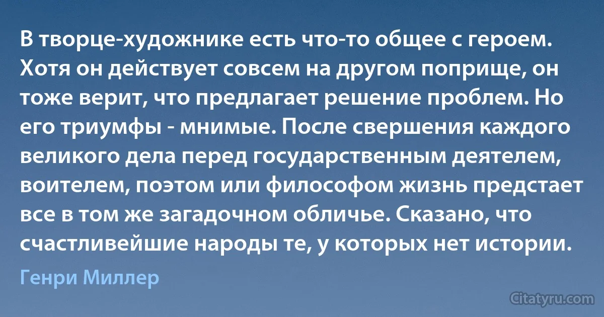 В творце-художнике есть что-то общее с героем. Хотя он действует совсем на другом поприще, он тоже верит, что предлагает решение проблем. Но его триумфы - мнимые. После свершения каждого великого дела перед государственным деятелем, воителем, поэтом или философом жизнь предстает все в том же загадочном обличье. Сказано, что счастливейшие народы те, у которых нет истории. (Генри Миллер)