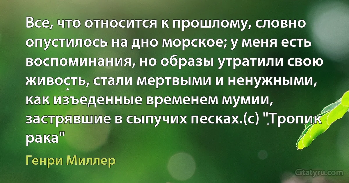 Все, что относится к прошлому, словно опустилось на дно морское; у меня есть воспоминания, но образы утратили свою живость, стали мертвыми и ненужными, как изъеденные временем мумии, застрявшие в сыпучих песках.(с) "Тропик рака" (Генри Миллер)