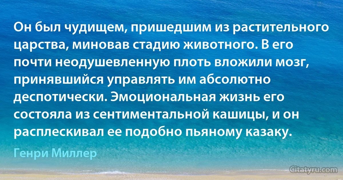 Он был чудищем, пришедшим из растительного царства, миновав стадию животного. В его почти неодушевленную плоть вложили мозг, принявшийся управлять им абсолютно деспотически. Эмоциональная жизнь его состояла из сентиментальной кашицы, и он расплескивал ее подобно пьяному казаку. (Генри Миллер)