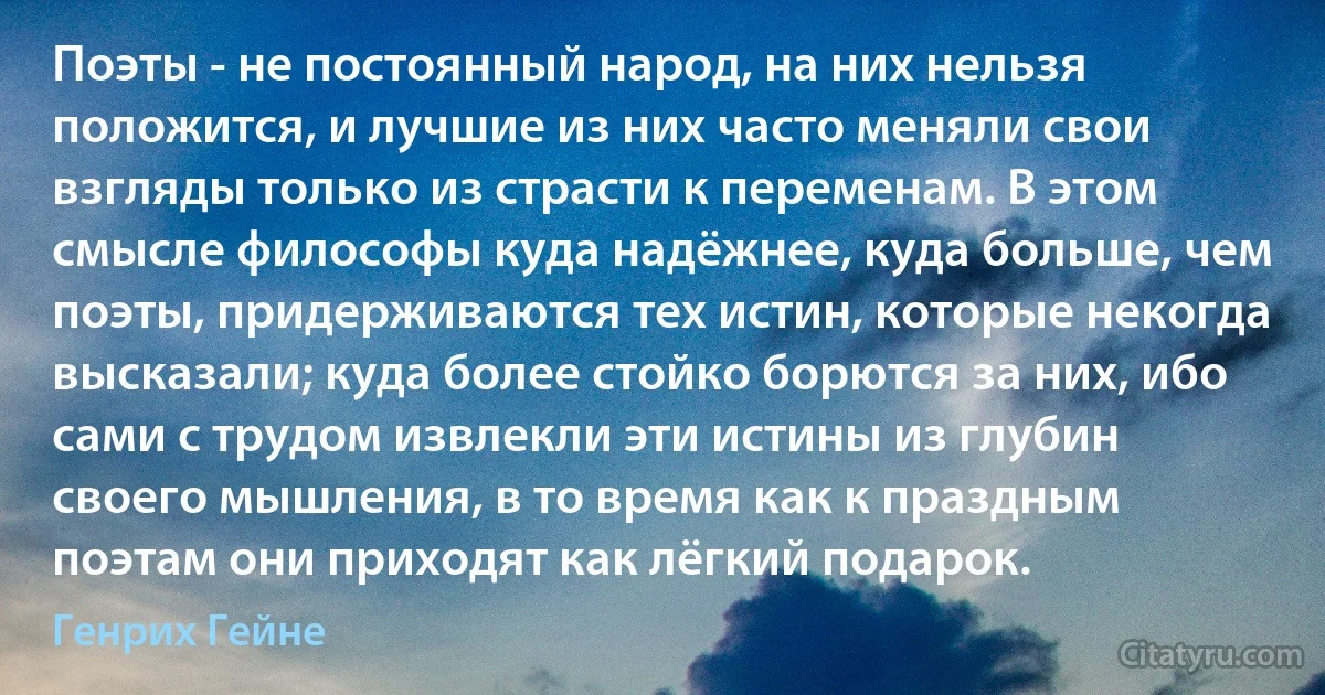 Поэты - не постоянный народ, на них нельзя положится, и лучшие из них часто меняли свои взгляды только из страсти к переменам. В этом смысле философы куда надёжнее, куда больше, чем поэты, придерживаются тех истин, которые некогда высказали; куда более стойко борются за них, ибо сами с трудом извлекли эти истины из глубин своего мышления, в то время как к праздным поэтам они приходят как лёгкий подарок. (Генрих Гейне)